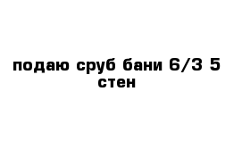 подаю сруб бани 6/3 5 стен